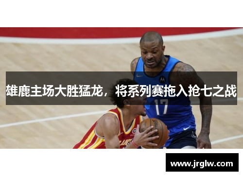 雄鹿主场大胜猛龙，将系列赛拖入抢七之战
